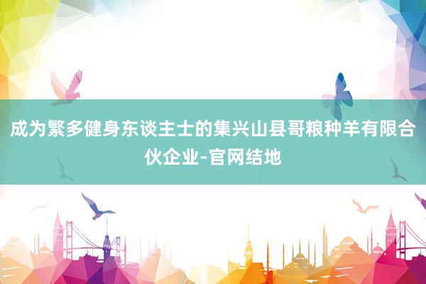 成为繁多健身东谈主士的集兴山县哥粮种羊有限合伙企业-官网结地