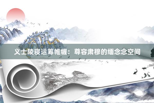 义士陵寝运筹帷幄：尊容肃穆的缅念念空间