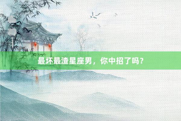 最坏最渣星座男，你中招了吗？