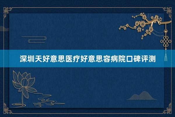 深圳天好意思医疗好意思容病院口碑评测
