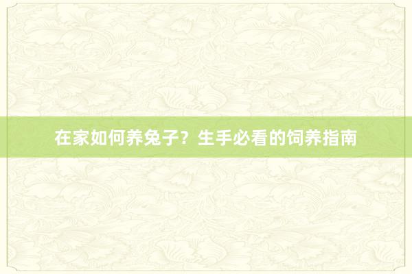 在家如何养兔子？生手必看的饲养指南